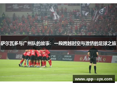 萨尔瓦多与广州队的故事：一段跨越时空与激情的足球之旅