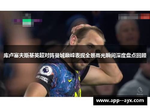 库卢塞夫斯基英超对阵曼城巅峰表现全景高光瞬间深度盘点回顾