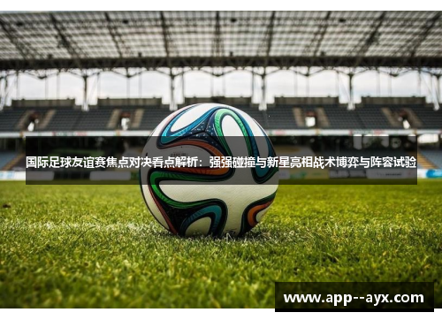 国际足球友谊赛焦点对决看点解析：强强碰撞与新星亮相战术博弈与阵容试验